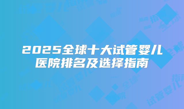 2025全球十大试管婴儿医院排名及选择指南