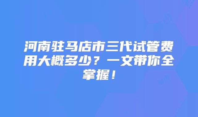 河南驻马店市三代试管费用大概多少？一文带你全掌握！