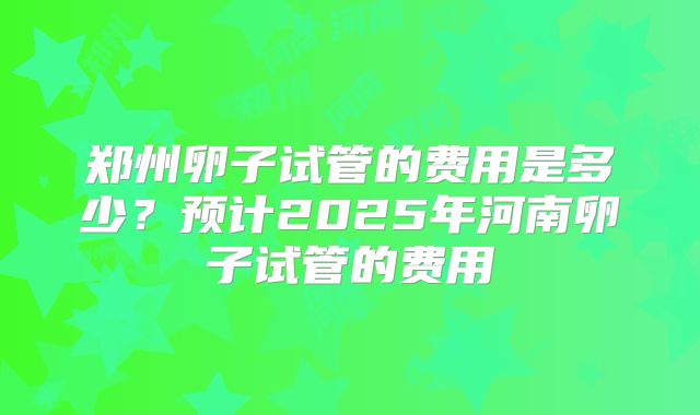 郑州卵子试管的费用是多少？预计2025年河南卵子试管的费用