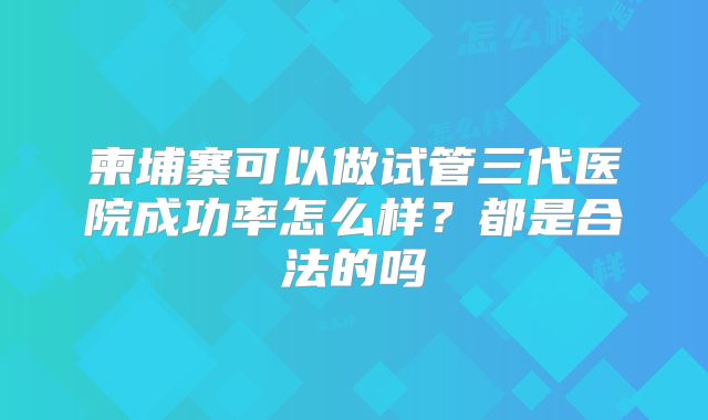 柬埔寨可以做试管三代医院成功率怎么样?都是合法的吗