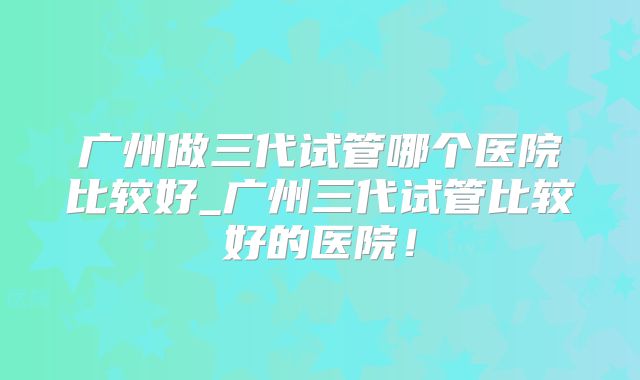 广州做三代试管哪个医院比较好_广州三代试管比较好的医院！