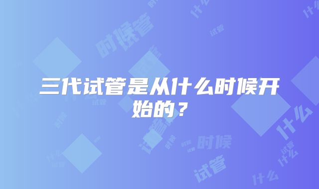 三代试管是从什么时候开始的？