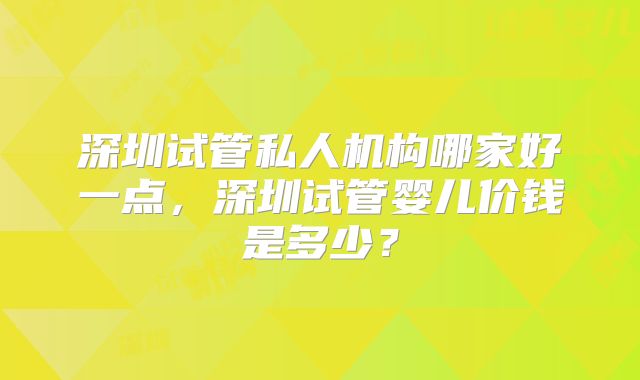 深圳试管私人机构哪家好一点,深圳试管婴儿价钱是多少?
