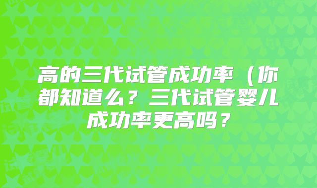 高的三代试管成功率(你都知道么?三代试管婴儿成功率更高吗?