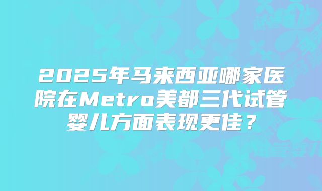2025年马来西亚哪家医院在Metro美都三代试管婴儿方面表现更佳?