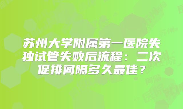 苏州大学附属第一医院失独试管失败后流程：二次促排间隔多久最佳？