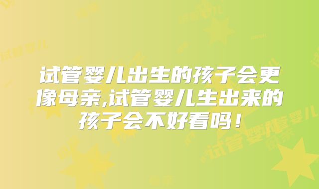 试管婴儿出生的孩子会更像母亲,试管婴儿生出来的孩子会不好看吗!