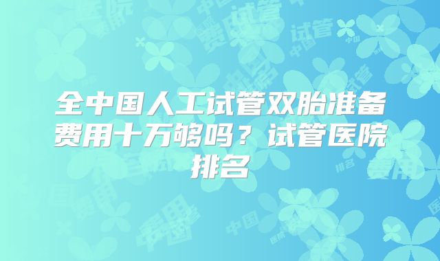 全中国人工试管双胎准备费用十万够吗?试管医院排名