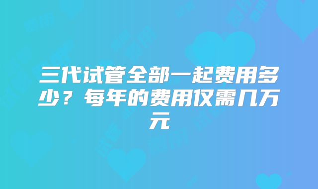 三代试管全部一起费用多少？每年的费用仅需几万元