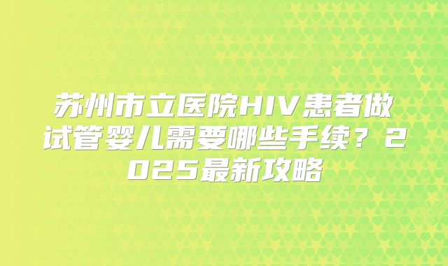 苏州市立医院HIV患者做试管婴儿需要哪些手续?2025最新攻略