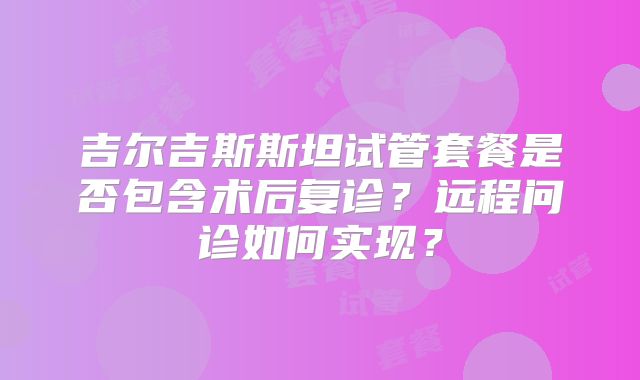 吉尔吉斯斯坦试管套餐是否包含术后复诊？远程问诊如何实现？