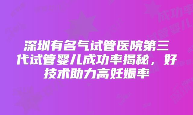 深圳有名气试管医院第三代试管婴儿成功率揭秘,好技术助力高妊娠率