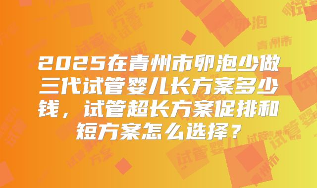 2025在青州市卵泡少做三代试管婴儿长方案多少钱,试管超长方案促排和短方案怎么选择?