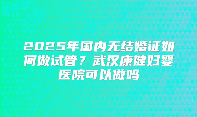 2025年国内无结婚证如何做试管?武汉康健妇婴医院可以做吗