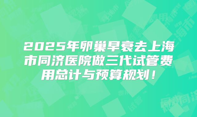 2025年卵巢早衰去上海市同济医院做三代试管费用总计与预算规划!