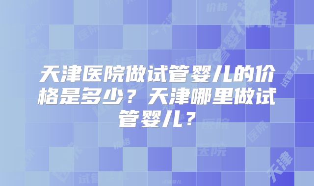 天津医院做试管婴儿的价格是多少？天津哪里做试管婴儿？