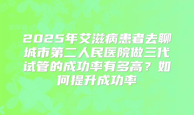 2025年艾滋病患者去聊城市第二人民医院做三代试管的成功率有多高?如何提升成功率