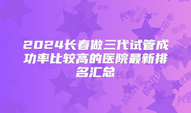 2024长春做三代试管成功率比较高的医院最新排名汇总