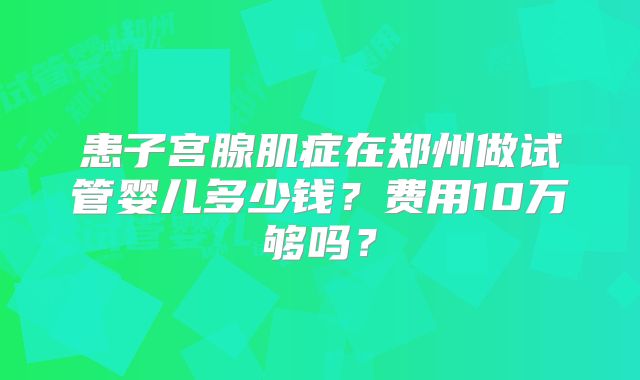 患子宫腺肌症在郑州做试管婴儿多少钱？费用10万够吗？