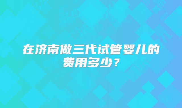 在济南做三代试管婴儿的费用多少?