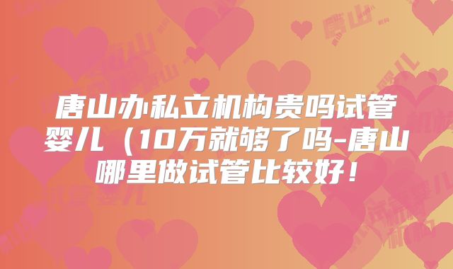 唐山办私立机构贵吗试管婴儿（10万就够了吗-唐山哪里做试管比较好！