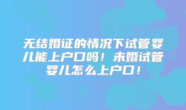 无结婚证的情况下试管婴儿能上户口吗!未婚试管婴儿怎么上户口!