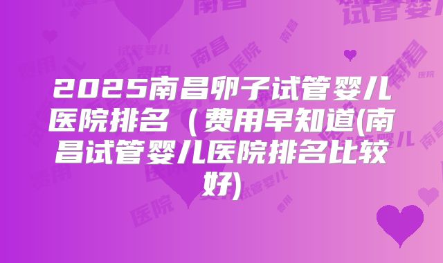 2025南昌卵子试管婴儿医院排名（费用早知道(南昌试管婴儿医院排名比较好)