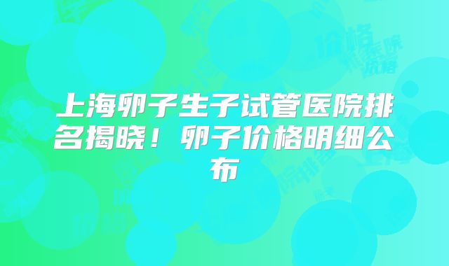 上海卵子生子试管医院排名揭晓!卵子价格明细公布