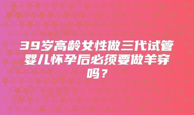 39岁高龄女性做三代试管婴儿怀孕后必须要做羊穿吗？