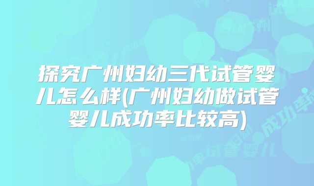 探究广州妇幼三代试管婴儿怎么样(广州妇幼做试管婴儿成功率比较高)