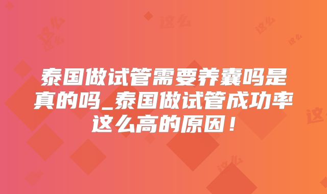 泰国做试管需要养囊吗是真的吗_泰国做试管成功率这么高的原因！
