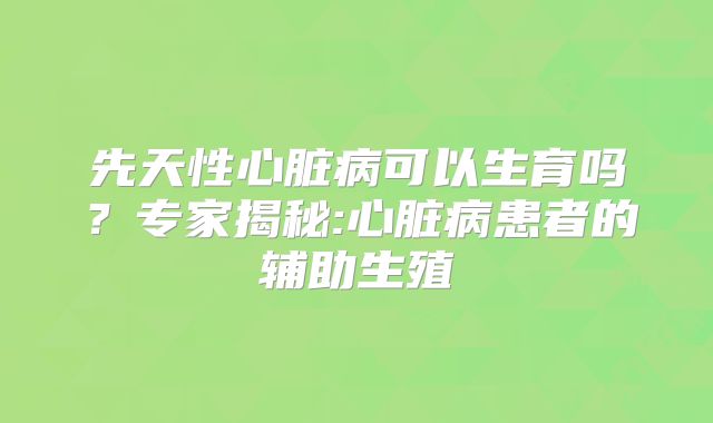 先天性心脏病可以生育吗?专家揭秘:心脏病患者的辅助生殖