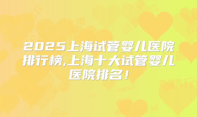 2025上海试管婴儿医院排行榜,上海十大试管婴儿医院排名！