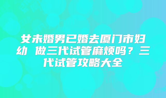 女未婚男已婚去厦门市妇幼 做三代试管麻烦吗？三代试管攻略大全