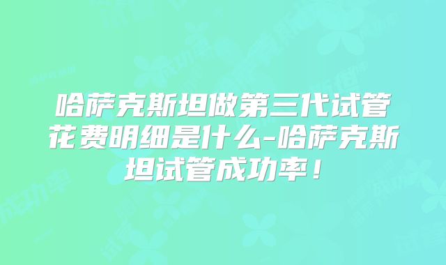 哈萨克斯坦做第三代试管花费明细是什么-哈萨克斯坦试管成功率！