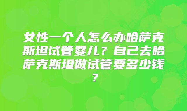 女性一个人怎么办哈萨克斯坦试管婴儿?自己去哈萨克斯坦做试管要多少钱?