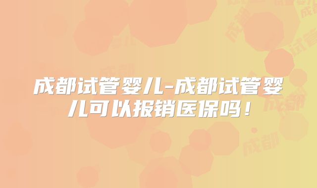 成都试管婴儿-成都试管婴儿可以报销医保吗！