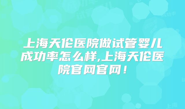 上海天伦医院做试管婴儿成功率怎么样,上海天伦医院官网官网!