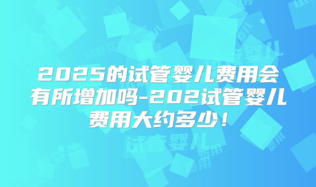2025的试管婴儿费用会有所增加吗-202试管婴儿费用大约多少!