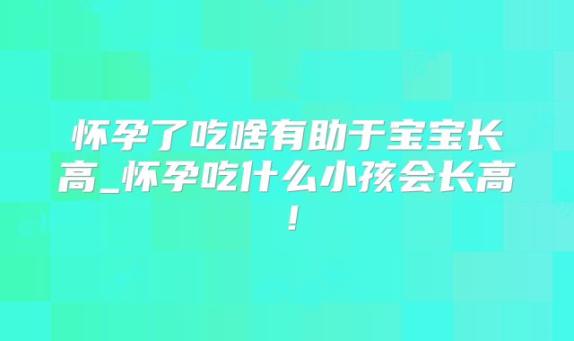 怀孕了吃啥有助于宝宝长高_怀孕吃什么小孩会长高！