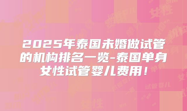 2025年泰国未婚做试管的机构排名一览-泰国单身女性试管婴儿费用!