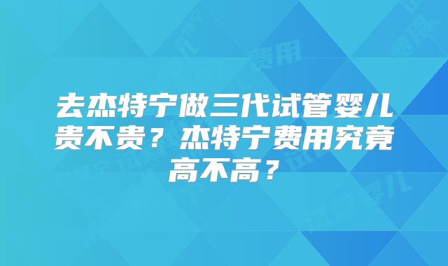 去杰特宁做三代试管婴儿贵不贵?杰特宁费用究竟高不高?