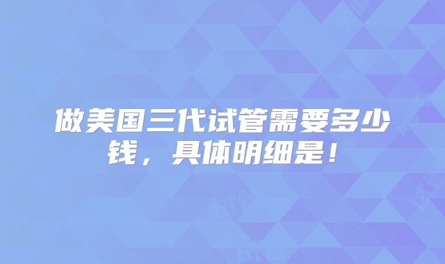 做美国三代试管需要多少钱,具体明细是!