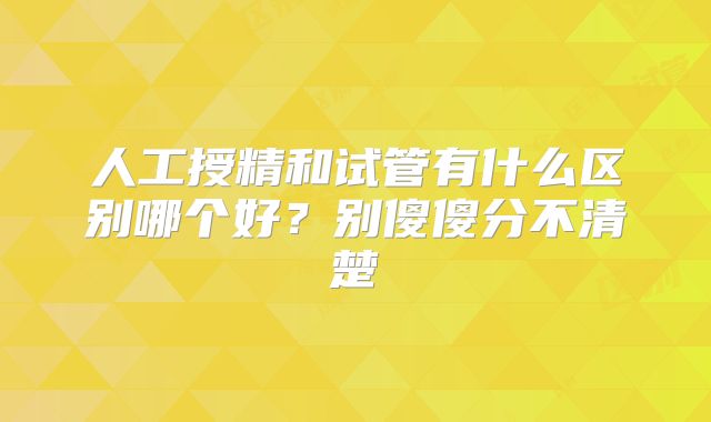 人工授精和试管有什么区别哪个好？别傻傻分不清楚