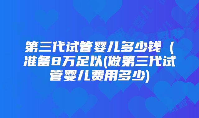 第三代试管婴儿多少钱（准备8万足以(做第三代试管婴儿费用多少)