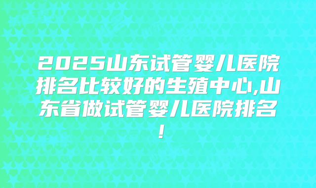 2025山东试管婴儿医院排名比较好的生殖中心,山东省做试管婴儿医院排名!