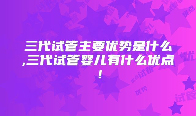 三代试管主要优势是什么,三代试管婴儿有什么优点!
