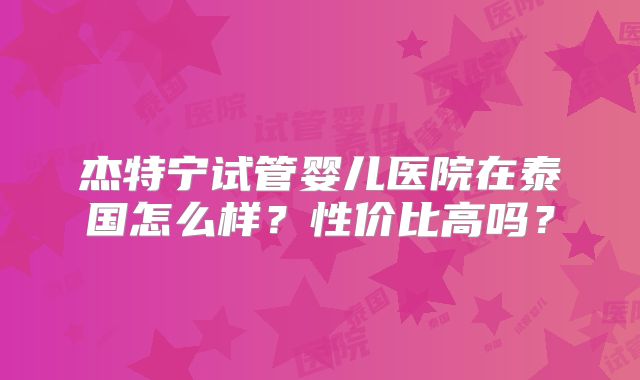 杰特宁试管婴儿医院在泰国怎么样？性价比高吗？