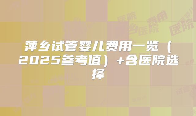 萍乡试管婴儿费用一览（2025参考值）+含医院选择