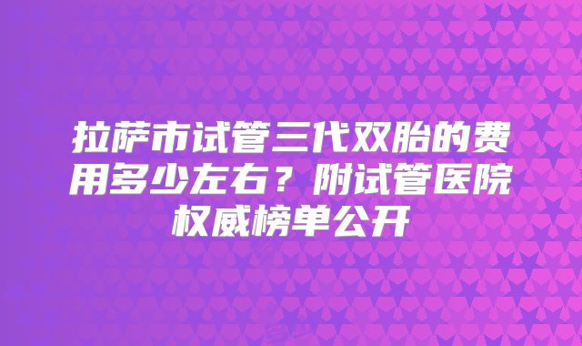 拉萨市试管三代双胎的费用多少左右?附试管医院权威榜单公开